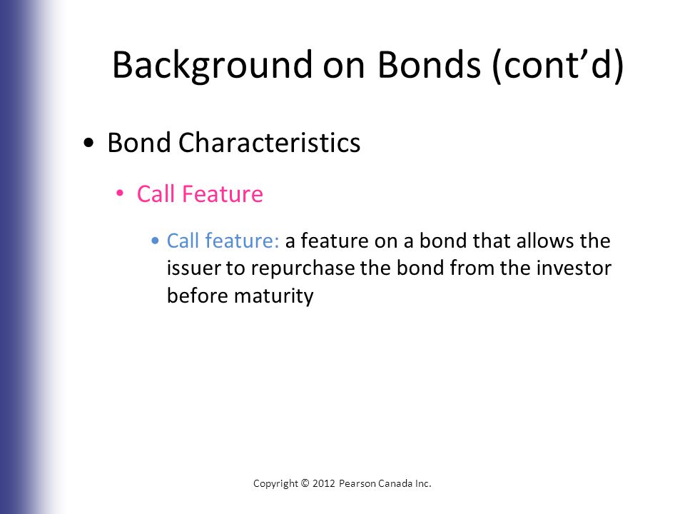 Background on Bonds (cont’d) Bond Characteristics Call Feature Call feature: a feature on a bond that allows the issuer to repurchase the bond from the investor before maturity Copyright © 2012 Pearson Canada Inc.