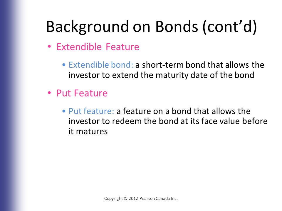 Background on Bonds (cont’d) Extendible Feature Extendible bond: a short-term bond that allows the investor to extend the maturity date of the bond Put Feature Put feature: a feature on a bond that allows the investor to redeem the bond at its face value before it matures Copyright © 2012 Pearson Canada Inc.
