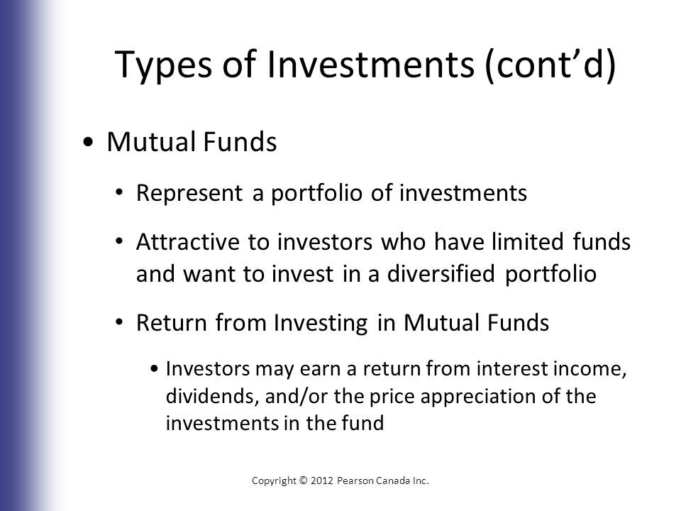 Types of Investments (cont’d) Mutual Funds Represent a portfolio of investments Attractive to investors who have limited funds and want to invest in a diversified portfolio Return from Investing in Mutual Funds Investors may earn a return from interest income, dividends, and/or the price appreciation of the investments in the fund Copyright © 2012 Pearson Canada Inc.