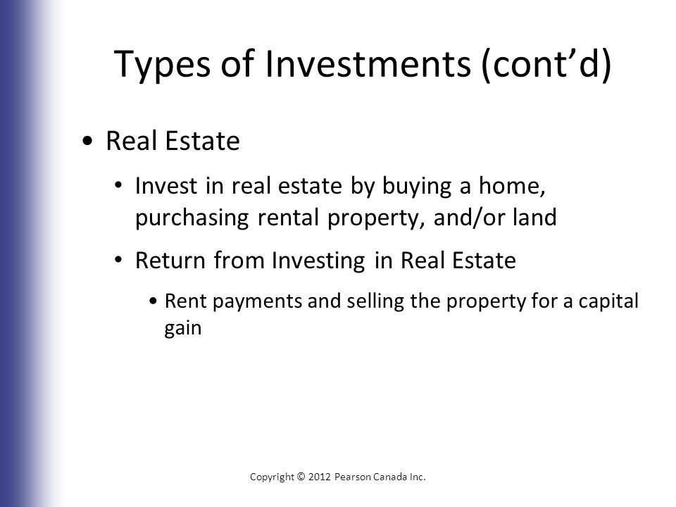 Types of Investments (cont’d) Real Estate Invest in real estate by buying a home, purchasing rental property, and/or land Return from Investing in Real Estate Rent payments and selling the property for a capital gain Copyright © 2012 Pearson Canada Inc.