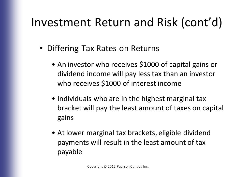 Investment Return and Risk (cont’d) Differing Tax Rates on Returns An investor who receives $1000 of capital gains or dividend income will pay less tax than an investor who receives $1000 of interest income Individuals who are in the highest marginal tax bracket will pay the least amount of taxes on capital gains At lower marginal tax brackets, eligible dividend payments will result in the least amount of tax payable Copyright © 2012 Pearson Canada Inc.