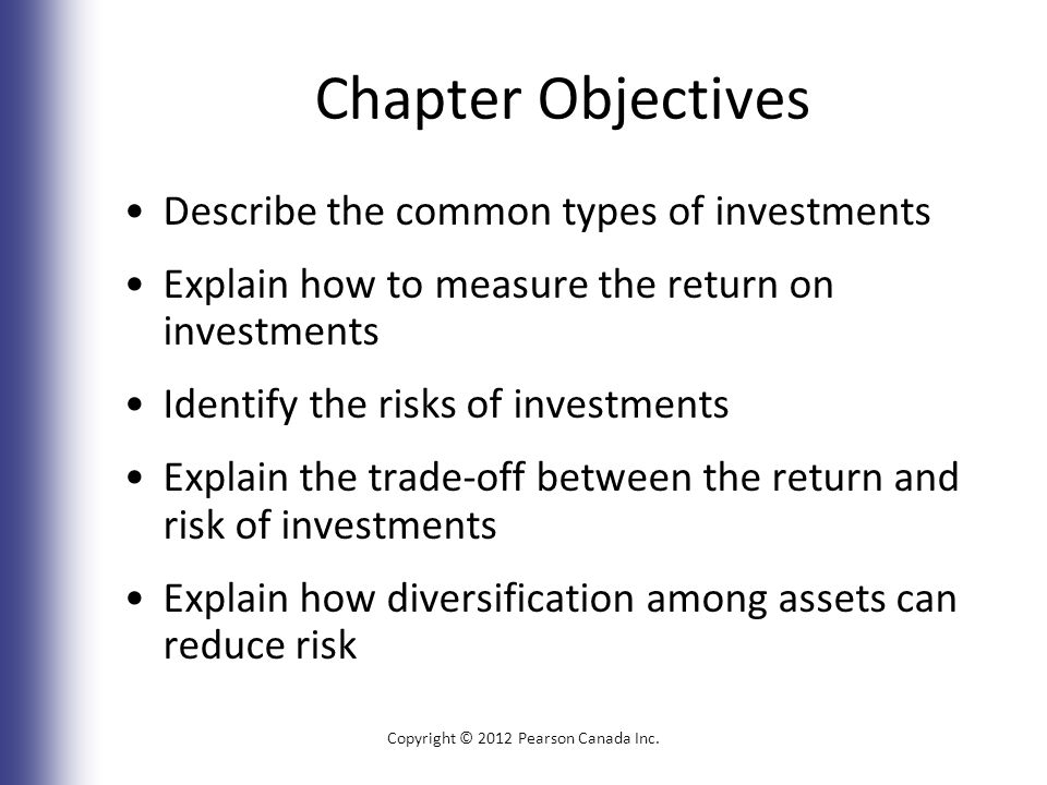 Chapter Objectives Describe the common types of investments Explain how to measure the return on investments Identify the risks of investments Explain the trade-off between the return and risk of investments Explain how diversification among assets can reduce risk Copyright © 2012 Pearson Canada Inc.