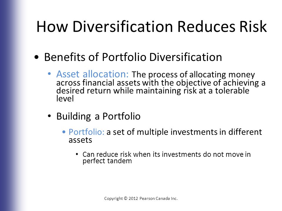 How Diversification Reduces Risk Benefits of Portfolio Diversification Asset allocation: The process of allocating money across financial assets with the objective of achieving a desired return while maintaining risk at a tolerable level Building a Portfolio Portfolio: a set of multiple investments in different assets Can reduce risk when its investments do not move in perfect tandem Copyright © 2012 Pearson Canada Inc.