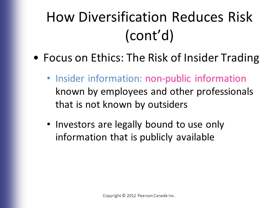 How Diversification Reduces Risk (cont’d) Focus on Ethics: The Risk of Insider Trading Insider information: non-public information known by employees and other professionals that is not known by outsiders Investors are legally bound to use only information that is publicly available Copyright © 2012 Pearson Canada Inc.