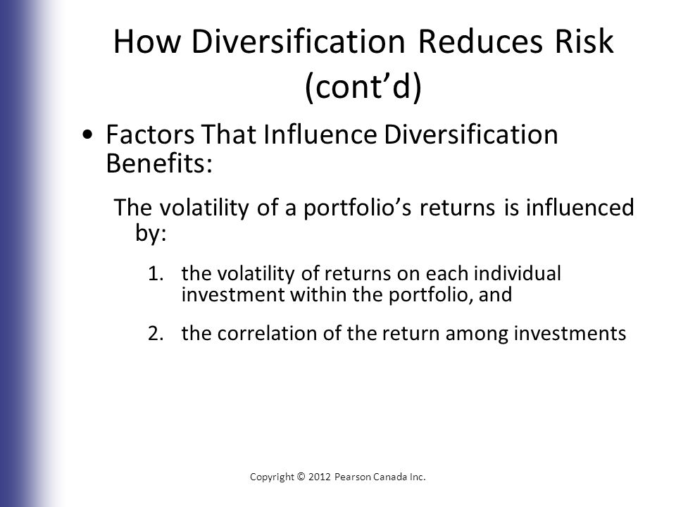 How Diversification Reduces Risk (cont’d) Factors That Influence Diversification Benefits: The volatility of a portfolio’s returns is influenced by: 1.the volatility of returns on each individual investment within the portfolio, and 2.the correlation of the return among investments Copyright © 2012 Pearson Canada Inc.