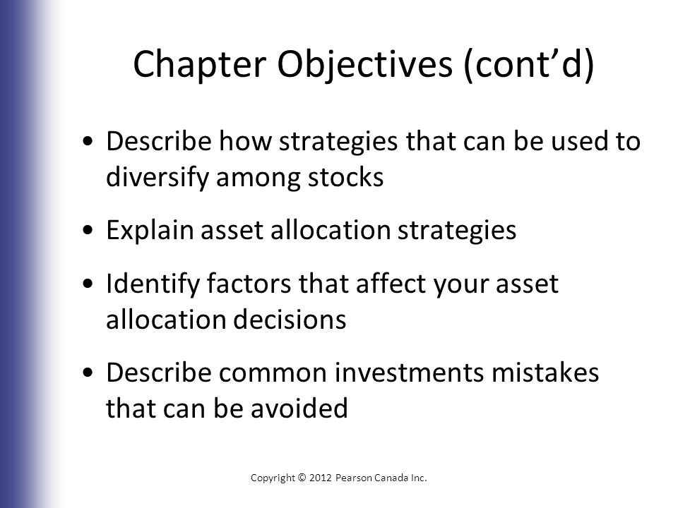 Chapter Objectives (cont’d) Describe how strategies that can be used to diversify among stocks Explain asset allocation strategies Identify factors that affect your asset allocation decisions Describe common investments mistakes that can be avoided Copyright © 2012 Pearson Canada Inc.