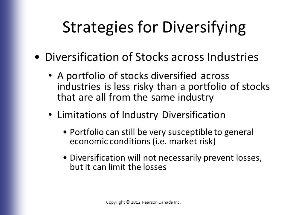 Strategies for Diversifying Diversification of Stocks across Industries A portfolio of stocks diversified across industries is less risky than a portfolio of stocks that are all from the same industry Limitations of Industry Diversification Portfolio can still be very susceptible to general economic conditions (i.e.