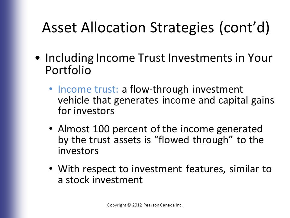 Asset Allocation Strategies (cont’d) Including Income Trust Investments in Your Portfolio Income trust: a flow-through investment vehicle that generates income and capital gains for investors Almost 100 percent of the income generated by the trust assets is flowed through to the investors With respect to investment features, similar to a stock investment Copyright © 2012 Pearson Canada Inc.