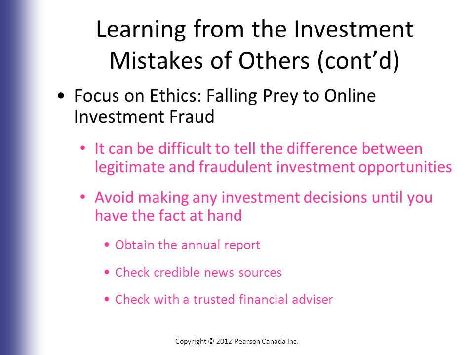 Learning from the Investment Mistakes of Others (cont’d) Focus on Ethics: Falling Prey to Online Investment Fraud It can be difficult to tell the difference between legitimate and fraudulent investment opportunities Avoid making any investment decisions until you have the fact at hand Obtain the annual report Check credible news sources Check with a trusted financial adviser Copyright © 2012 Pearson Canada Inc.