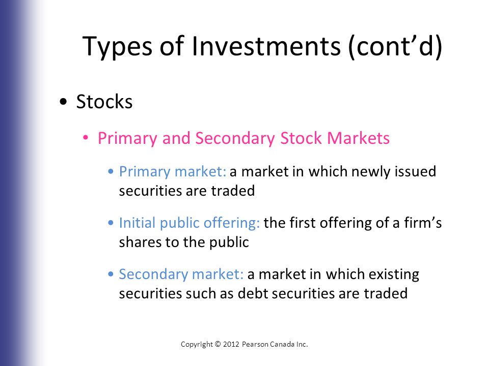 Types of Investments (cont’d) Stocks Primary and Secondary Stock Markets Primary market: a market in which newly issued securities are traded Initial public offering: the first offering of a firm’s shares to the public Secondary market: a market in which existing securities such as debt securities are traded Copyright © 2012 Pearson Canada Inc.