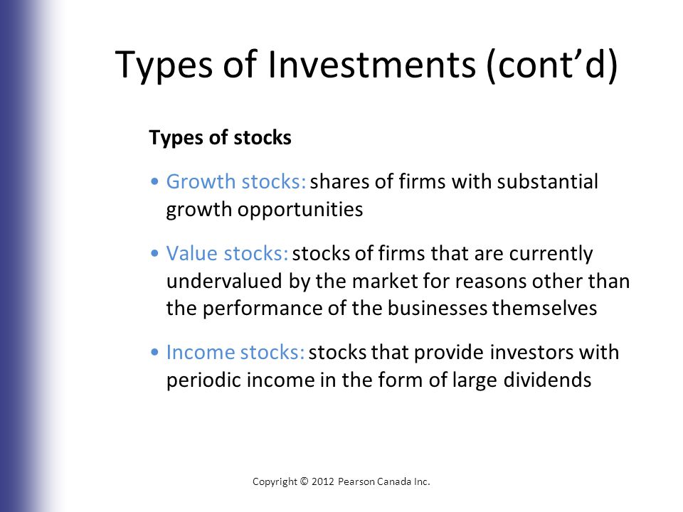 Types of Investments (cont’d) Types of stocks Growth stocks: shares of firms with substantial growth opportunities Value stocks: stocks of firms that are currently undervalued by the market for reasons other than the performance of the businesses themselves Income stocks: stocks that provide investors with periodic income in the form of large dividends Copyright © 2012 Pearson Canada Inc.