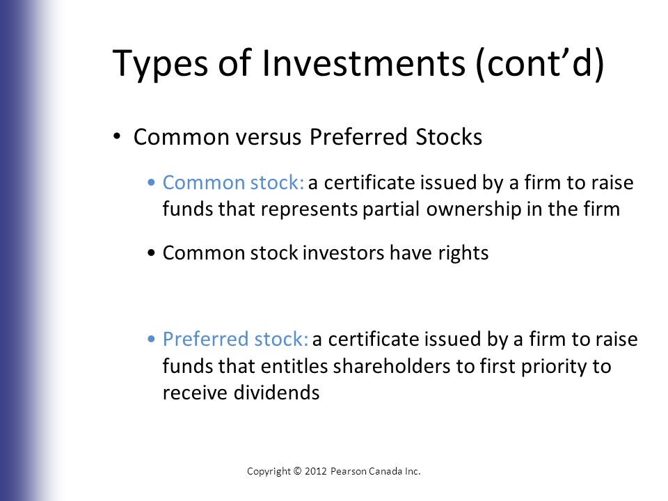 Types of Investments (cont’d) Common versus Preferred Stocks Common stock: a certificate issued by a firm to raise funds that represents partial ownership in the firm Common stock investors have rights Preferred stock: a certificate issued by a firm to raise funds that entitles shareholders to first priority to receive dividends Copyright © 2012 Pearson Canada Inc.
