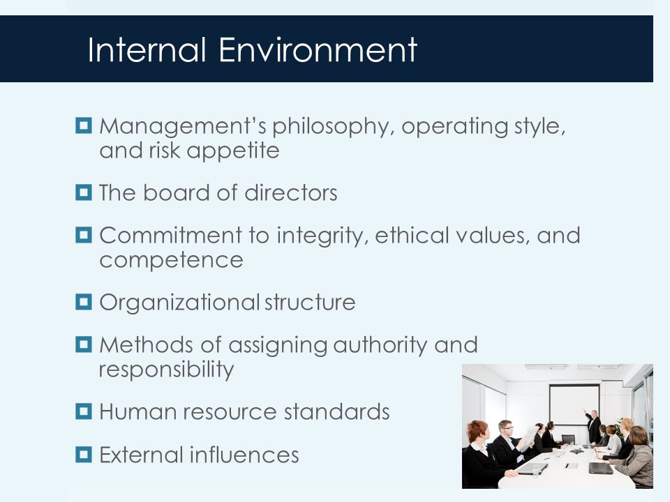 Internal Environment  Management’s philosophy, operating style, and risk appetite  The board of directors  Commitment to integrity, ethical values, and competence  Organizational structure  Methods of assigning authority and responsibility  Human resource standards  External influences 7-12