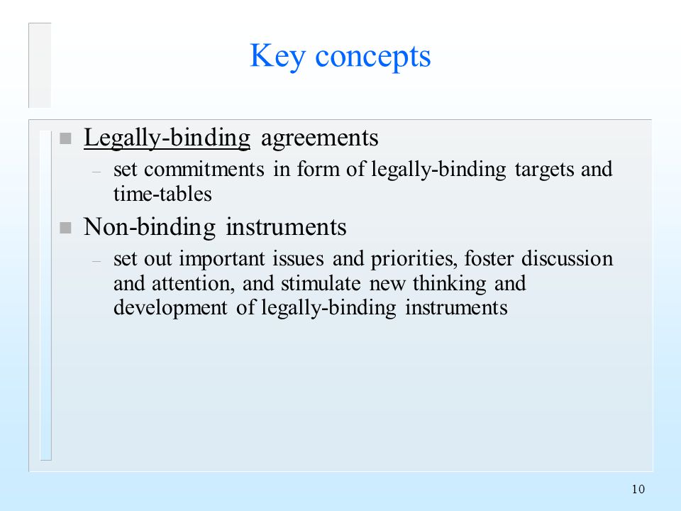 10 Key concepts n Legally-binding agreements – set commitments in form of legally-binding targets and time-tables n Non-binding instruments – set out important issues and priorities, foster discussion and attention, and stimulate new thinking and development of legally-binding instruments