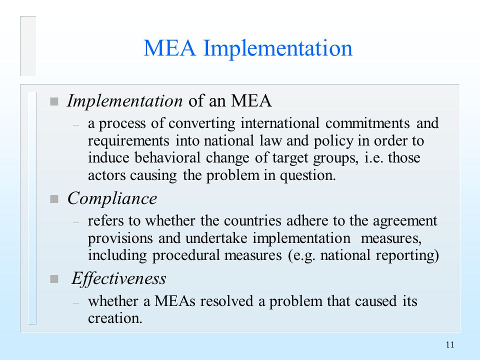 11 MEA Implementation n Implementation of an MEA – a process of converting international commitments and requirements into national law and policy in order to induce behavioral change of target groups, i.e.