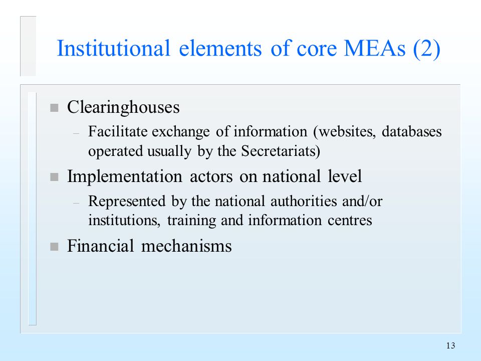 13 Institutional elements of core MEAs (2) n Clearinghouses – Facilitate exchange of information (websites, databases operated usually by the Secretariats) n Implementation actors on national level – Represented by the national authorities and/or institutions, training and information centres n Financial mechanisms