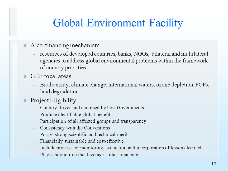 15 Global Environment Facility n A co-financing mechanism – resources of developed countries, banks, NGOs, bilateral and multilateral agencies to address global environmental problems within the framework of country priorities n GEF focal areas – Biodiversity, climate change, international waters, ozone depletion, POPs, land degradation.