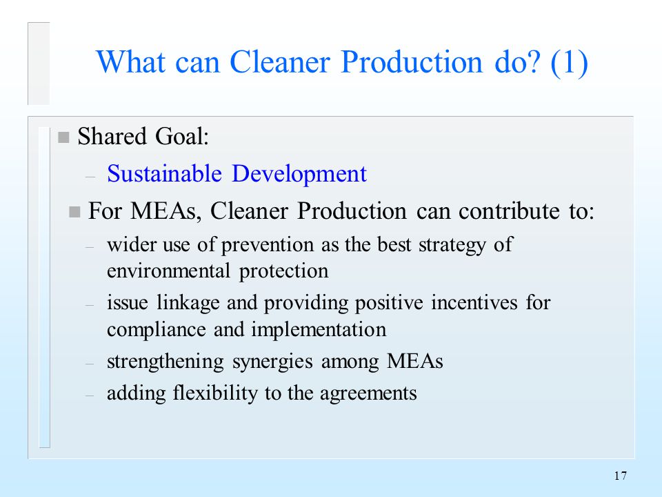 17 n Shared Goal: – Sustainable Development n For MEAs, Cleaner Production can contribute to: – wider use of prevention as the best strategy of environmental protection – issue linkage and providing positive incentives for compliance and implementation – strengthening synergies among MEAs – adding flexibility to the agreements What can Cleaner Production do.