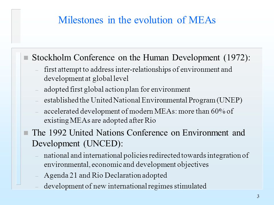 3 Milestones in the evolution of MEAs n Stockholm Conference on the Human Development (1972): – first attempt to address inter-relationships of environment and development at global level – adopted first global action plan for environment – established the United National Environmental Program (UNEP) – accelerated development of modern MEAs: more than 60% of existing MEAs are adopted after Rio n The 1992 United Nations Conference on Environment and Development (UNCED): – national and international policies redirected towards integration of environmental, economic and development objectives – Agenda 21 and Rio Declaration adopted – development of new international regimes stimulated