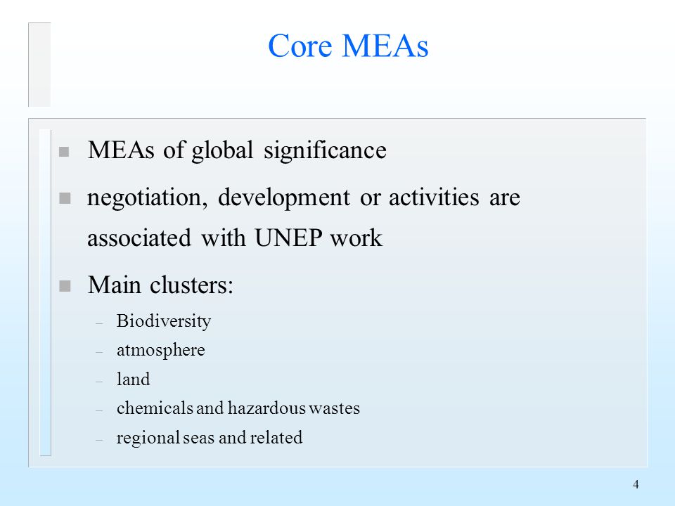 4 Core MEAs n MEAs of global significance n negotiation, development or activities are associated with UNEP work n Main clusters: – Biodiversity – atmosphere – land – chemicals and hazardous wastes – regional seas and related