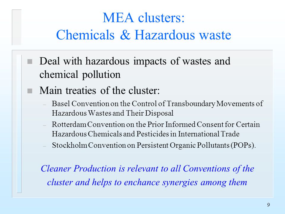 9 MEA clusters: Chemicals & Hazardous waste n Deal with hazardous impacts of wastes and chemical pollution n Main treaties of the cluster: – Basel Convention on the Control of Transboundary Movements of Hazardous Wastes and Their Disposal – Rotterdam Convention on the Prior Informed Consent for Certain Hazardous Chemicals and Pesticides in International Trade – Stockholm Convention on Persistent Organic Pollutants (POPs).