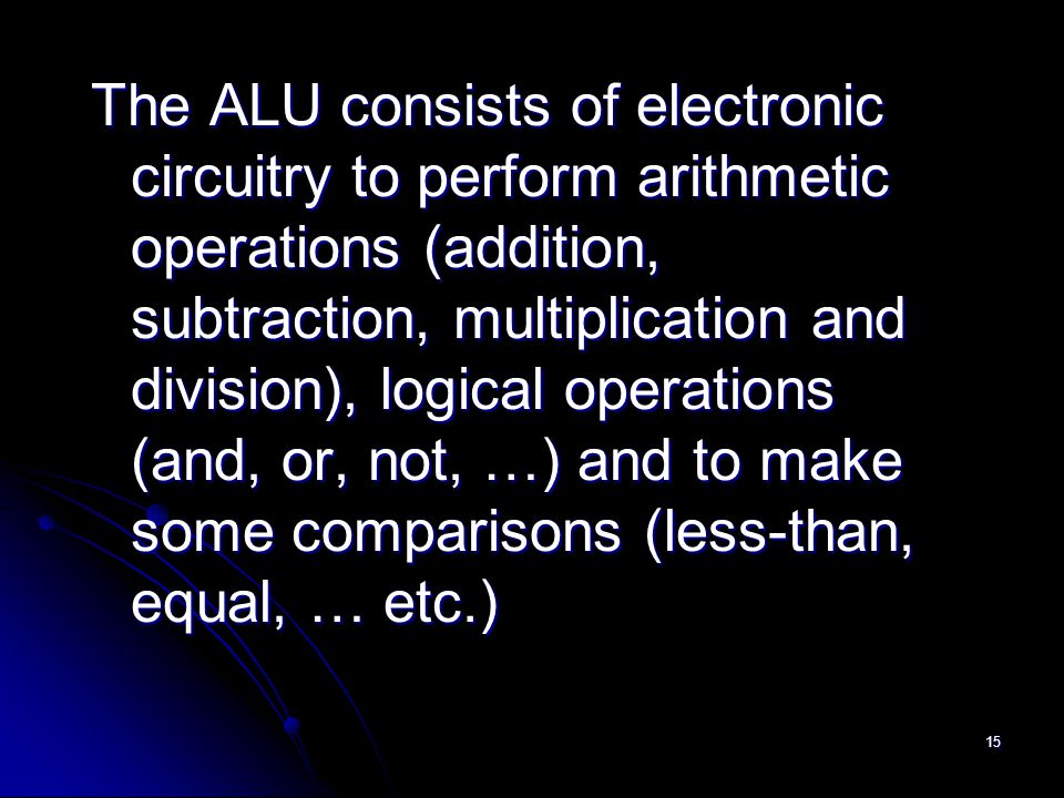 15 The ALU consists of electronic circuitry to perform arithmetic operations (addition, subtraction, multiplication and division), logical operations (and, or, not, …) and to make some comparisons (less-than, equal, … etc.)