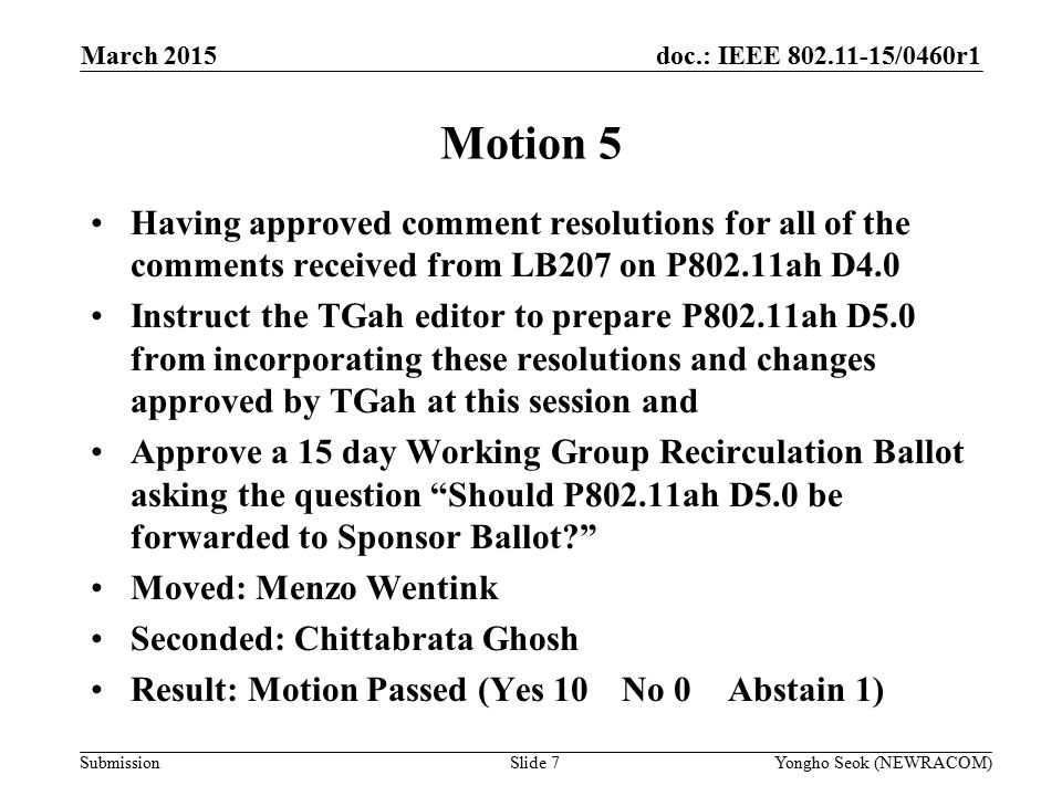 doc.: IEEE /0460r1 Submission March 2015 Yongho Seok (NEWRACOM)Slide 7 Motion 5 Having approved comment resolutions for all of the comments received from LB207 on P802.11ah D4.0 Instruct the TGah editor to prepare P802.11ah D5.0 from incorporating these resolutions and changes approved by TGah at this session and Approve a 15 day Working Group Recirculation Ballot asking the question Should P802.11ah D5.0 be forwarded to Sponsor Ballot Moved: Menzo Wentink Seconded: Chittabrata Ghosh Result: Motion Passed (Yes 10 No 0Abstain 1)