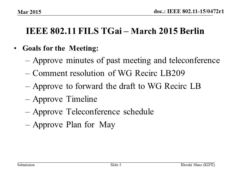 doc.: IEEE /0472r1 Submission IEEE FILS TGai – March 2015 Berlin Goals for the Meeting: –Approve minutes of past meeting and teleconference –Comment resolution of WG Recirc LB209 –Approve to forward the draft to WG Recirc LB –Approve Timeline –Approve Teleconference schedule –Approve Plan for May Mar 2015 Slide 3Hiroshi Mano (KDTI)