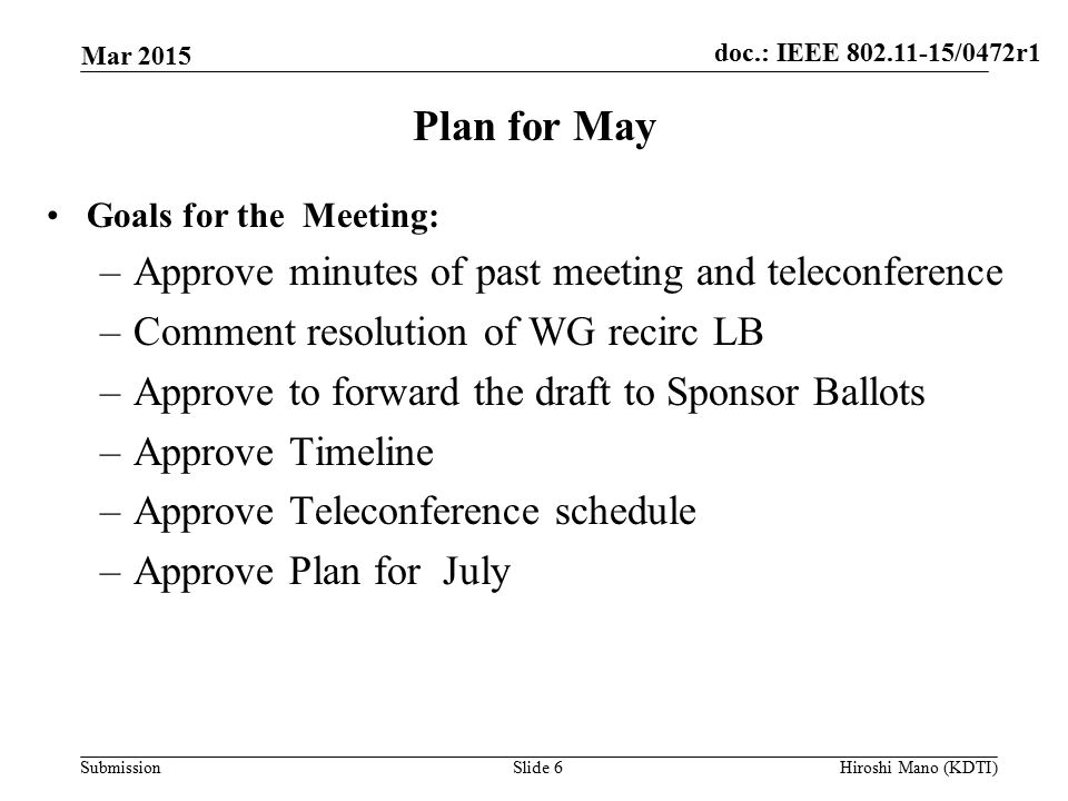 doc.: IEEE /0472r1 Submission Plan for May Goals for the Meeting: –Approve minutes of past meeting and teleconference –Comment resolution of WG recirc LB –Approve to forward the draft to Sponsor Ballots –Approve Timeline –Approve Teleconference schedule –Approve Plan for July Mar 2015 Slide 6Hiroshi Mano (KDTI)
