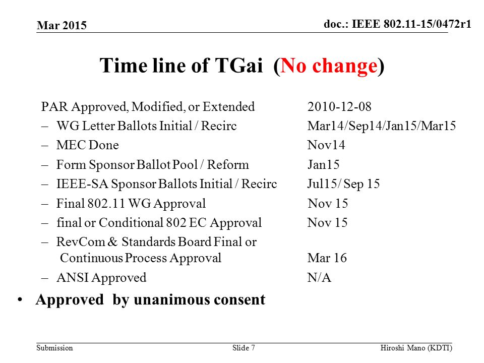 doc.: IEEE /0472r1 Submission Time line of TGai (No change) PAR Approved, Modified, or Extended –WG Letter Ballots Initial / RecircMar14/Sep14/Jan15/Mar15 –MEC DoneNov14 –Form Sponsor Ballot Pool / Reform Jan15 –IEEE-SA Sponsor Ballots Initial / Recirc Jul15/ Sep 15 –Final WG Approval Nov 15 –final or Conditional 802 EC Approval Nov 15 –RevCom & Standards Board Final or Continuous Process Approval Mar 16 –ANSI ApprovedN/A Approved by unanimous consent Mar 2015 Slide 7Hiroshi Mano (KDTI)