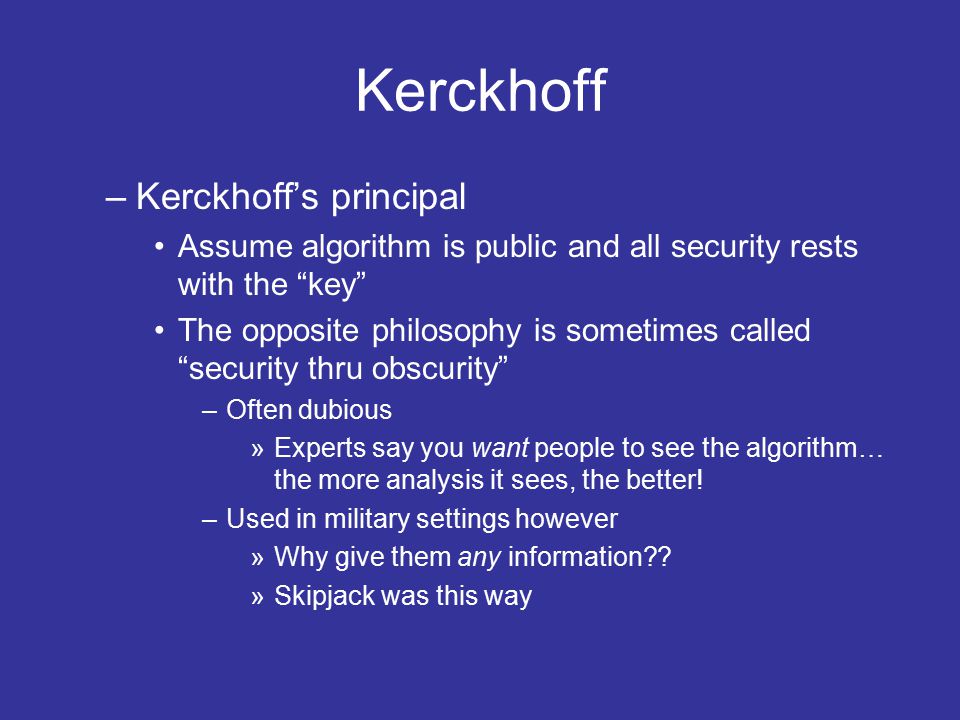 Kerckhoff –Kerckhoff’s principal Assume algorithm is public and all security rests with the key The opposite philosophy is sometimes called security thru obscurity –Often dubious »Experts say you want people to see the algorithm… the more analysis it sees, the better.