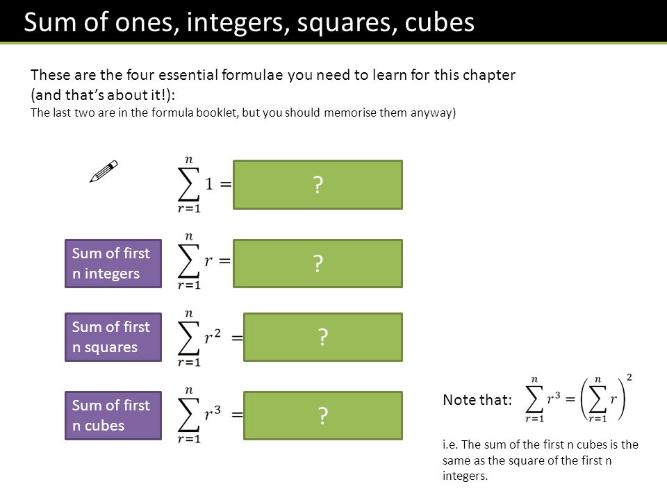 Sum of ones, integers, squares, cubes These are the four essential formulae you need to learn for this chapter (and that’s about it!): The last two are in the formula booklet, but you should memorise them anyway)  Sum of first n integers Sum of first n squares Sum of first n cubes Note that: i.e.