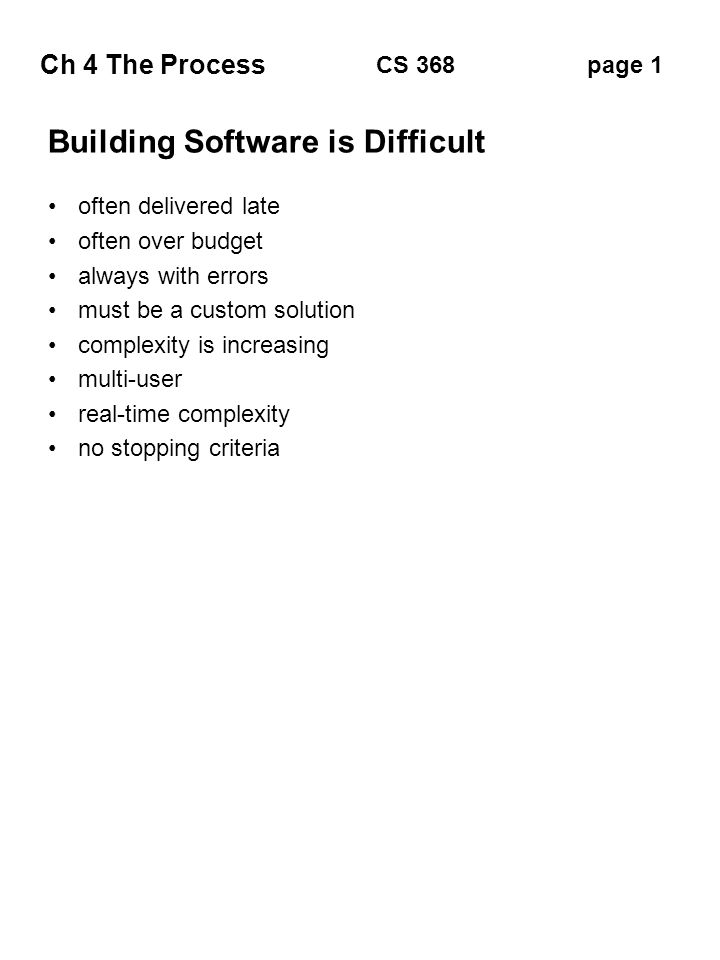 Ch 4 The Process page 1CS 368 Building Software is Difficult often delivered late often over budget always with errors must be a custom solution complexity is increasing multi-user real-time complexity no stopping criteria
