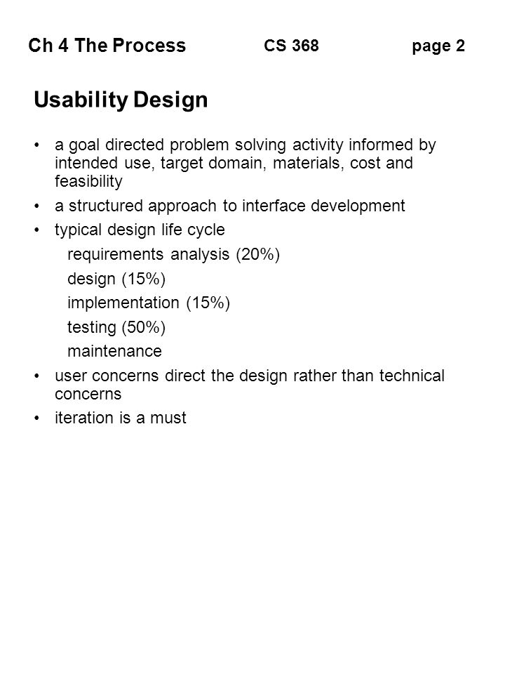 Ch 4 The Process page 2CS 368 Usability Design a goal directed problem solving activity informed by intended use, target domain, materials, cost and feasibility a structured approach to interface development typical design life cycle requirements analysis (20%) design (15%) implementation (15%) testing (50%) maintenance user concerns direct the design rather than technical concerns iteration is a must