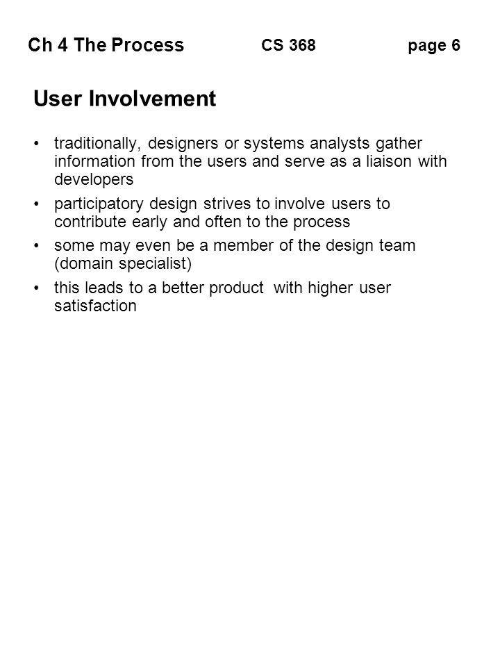Ch 4 The Process page 6CS 368 User Involvement traditionally, designers or systems analysts gather information from the users and serve as a liaison with developers participatory design strives to involve users to contribute early and often to the process some may even be a member of the design team (domain specialist) this leads to a better product with higher user satisfaction