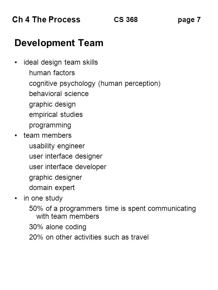 Ch 4 The Process page 7CS 368 Development Team ideal design team skills human factors cognitive psychology (human perception) behavioral science graphic design empirical studies programming team members usability engineer user interface designer user interface developer graphic designer domain expert in one study 50% of a programmers time is spent communicating with team members 30% alone coding 20% on other activities such as travel