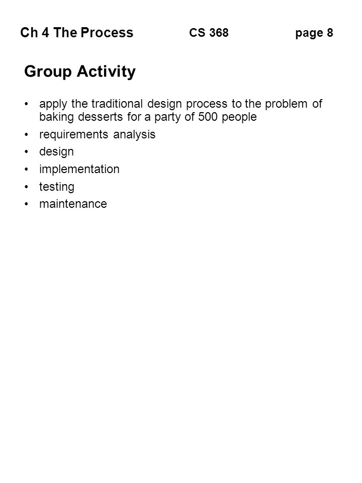 Ch 4 The Process page 8CS 368 Group Activity apply the traditional design process to the problem of baking desserts for a party of 500 people requirements analysis design implementation testing maintenance
