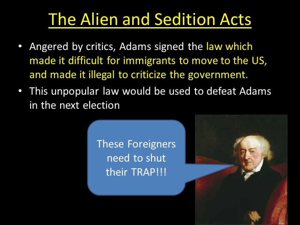 The Alien and Sedition Acts Angered by critics, Adams signed the law which made it difficult for immigrants to move to the US, and made it illegal to criticize the government.