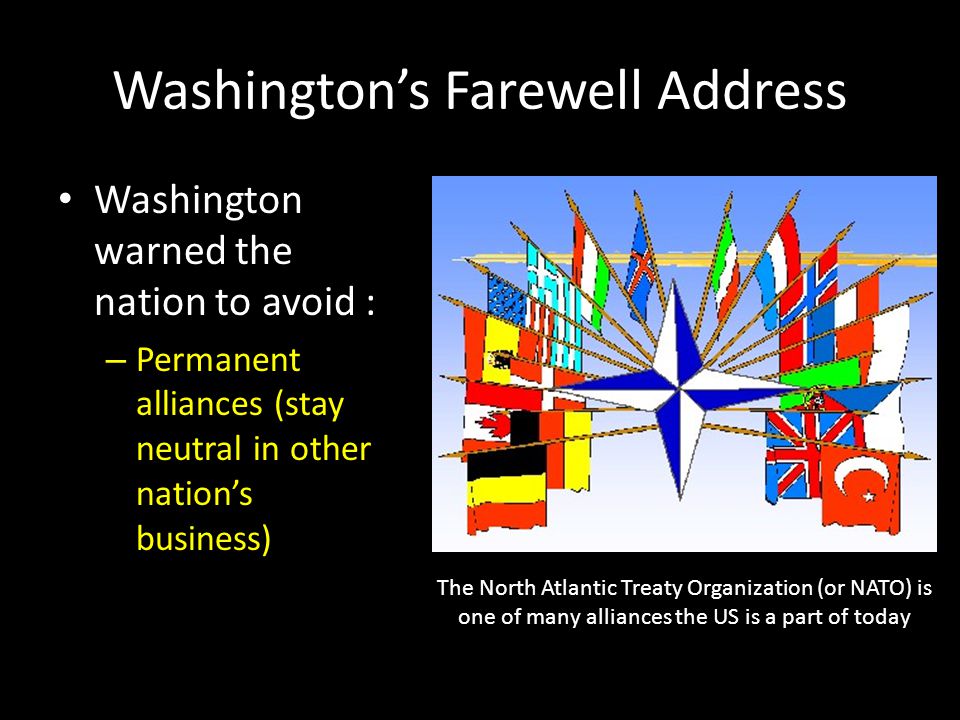 Washington’s Farewell Address Washington warned the nation to avoid : – Permanent alliances (stay neutral in other nation’s business) The North Atlantic Treaty Organization (or NATO) is one of many alliances the US is a part of today