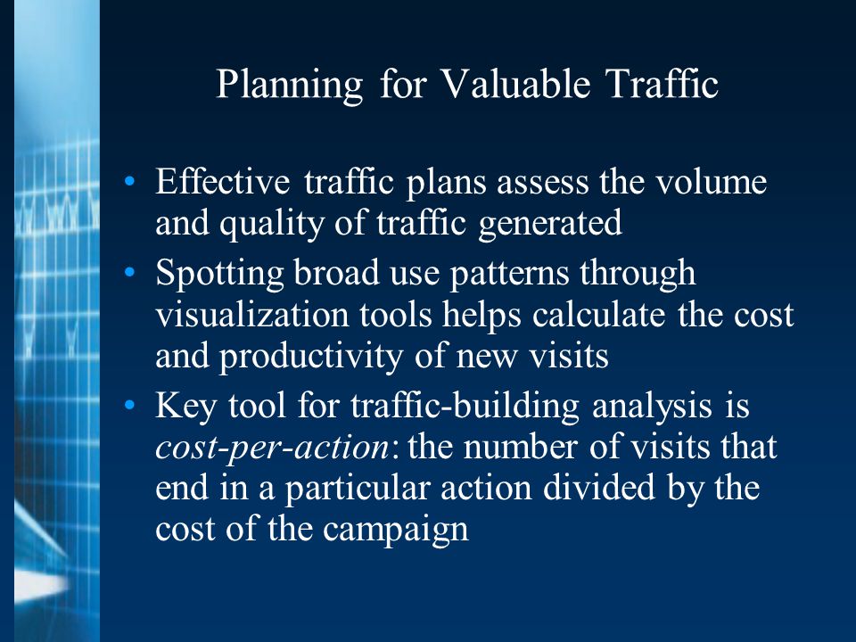 Planning for Valuable Traffic Effective traffic plans assess the volume and quality of traffic generated Spotting broad use patterns through visualization tools helps calculate the cost and productivity of new visits Key tool for traffic-building analysis is cost-per-action: the number of visits that end in a particular action divided by the cost of the campaign