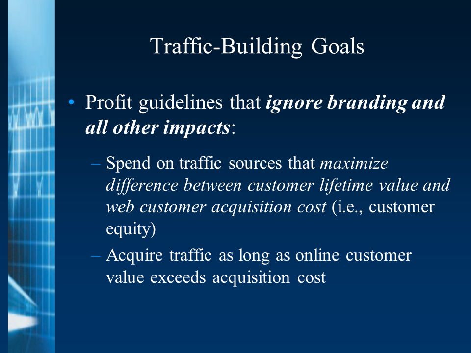 Traffic-Building Goals Profit guidelines that ignore branding and all other impacts: –Spend on traffic sources that maximize difference between customer lifetime value and web customer acquisition cost (i.e., customer equity) –Acquire traffic as long as online customer value exceeds acquisition cost