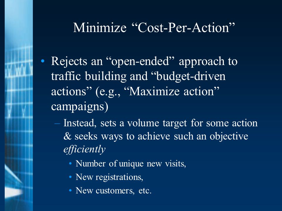 Minimize Cost-Per-Action Rejects an open-ended approach to traffic building and budget-driven actions (e.g., Maximize action campaigns) –Instead, sets a volume target for some action & seeks ways to achieve such an objective efficiently Number of unique new visits, New registrations, New customers, etc.