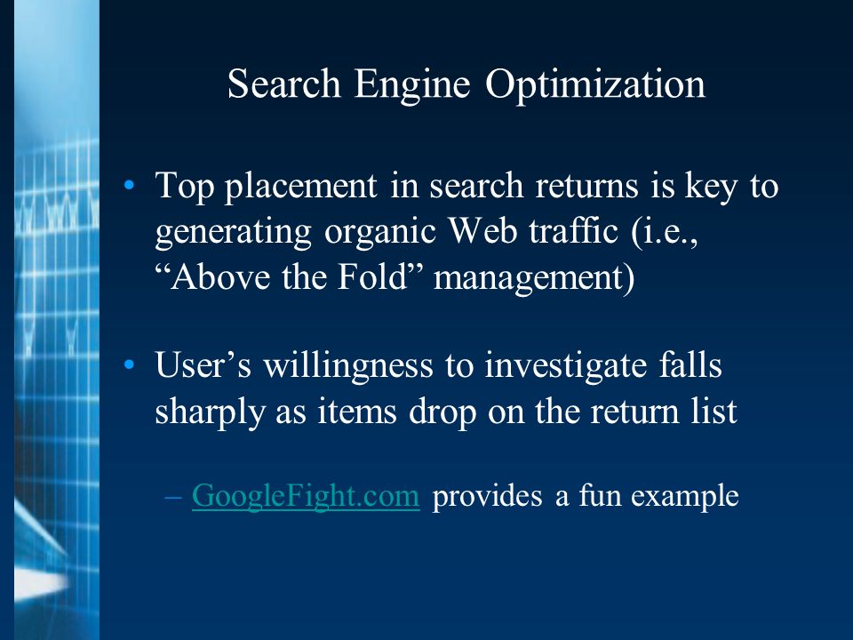 Search Engine Optimization Top placement in search returns is key to generating organic Web traffic (i.e., Above the Fold management) User’s willingness to investigate falls sharply as items drop on the return list –GoogleFight.com provides a fun exampleGoogleFight.com