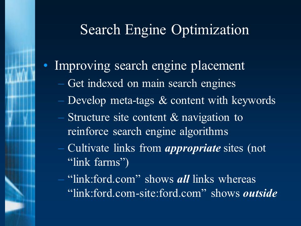 Search Engine Optimization Improving search engine placement –Get indexed on main search engines –Develop meta-tags & content with keywords –Structure site content & navigation to reinforce search engine algorithms –Cultivate links from appropriate sites (not link farms ) – link:ford.com shows all links whereas link:ford.com-site:ford.com shows outside