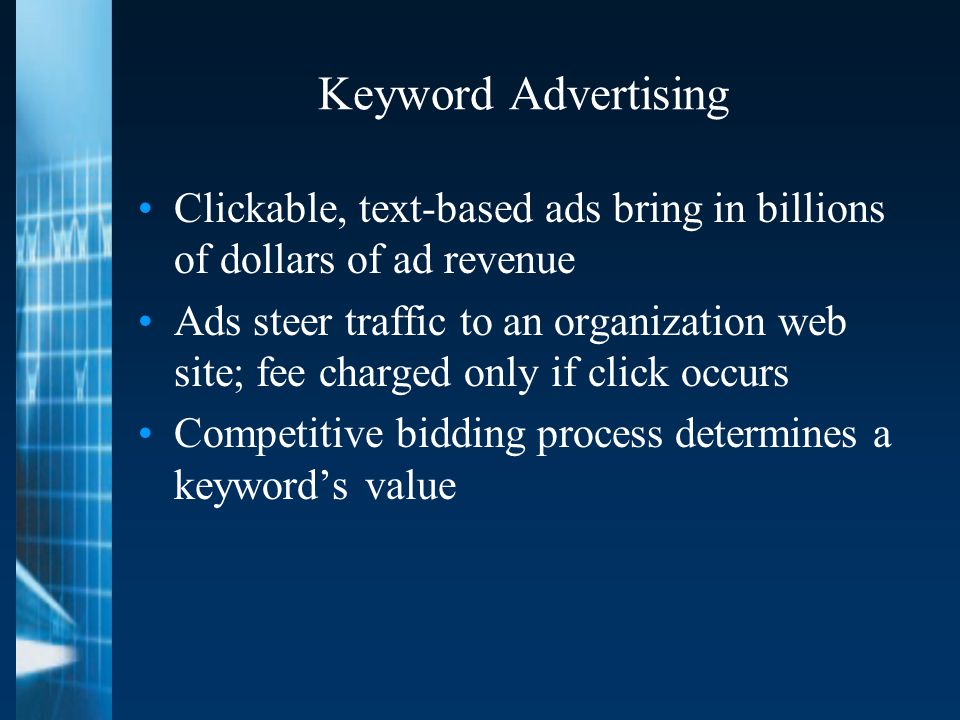 Keyword Advertising Clickable, text-based ads bring in billions of dollars of ad revenue Ads steer traffic to an organization web site; fee charged only if click occurs Competitive bidding process determines a keyword’s value