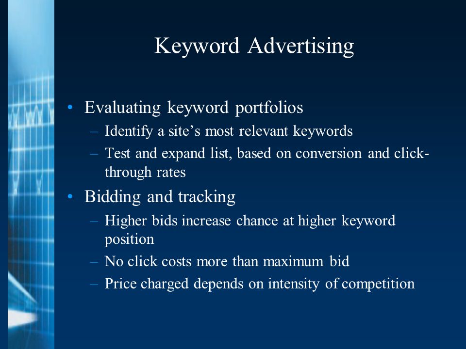 Keyword Advertising Evaluating keyword portfolios –Identify a site’s most relevant keywords –Test and expand list, based on conversion and click- through rates Bidding and tracking –Higher bids increase chance at higher keyword position –No click costs more than maximum bid –Price charged depends on intensity of competition