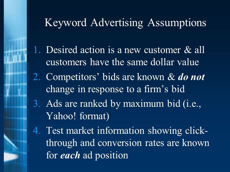 Keyword Advertising Assumptions 1.Desired action is a new customer & all customers have the same dollar value 2.Competitors’ bids are known & do not change in response to a firm’s bid 3.Ads are ranked by maximum bid (i.e., Yahoo.