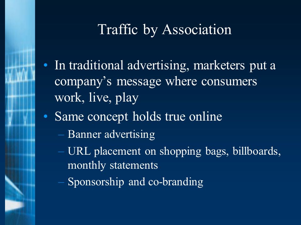 Traffic by Association In traditional advertising, marketers put a company’s message where consumers work, live, play Same concept holds true online –Banner advertising –URL placement on shopping bags, billboards, monthly statements –Sponsorship and co-branding