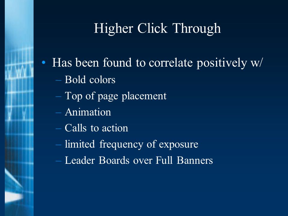 Higher Click Through Has been found to correlate positively w/ –Bold colors –Top of page placement –Animation –Calls to action –limited frequency of exposure –Leader Boards over Full Banners