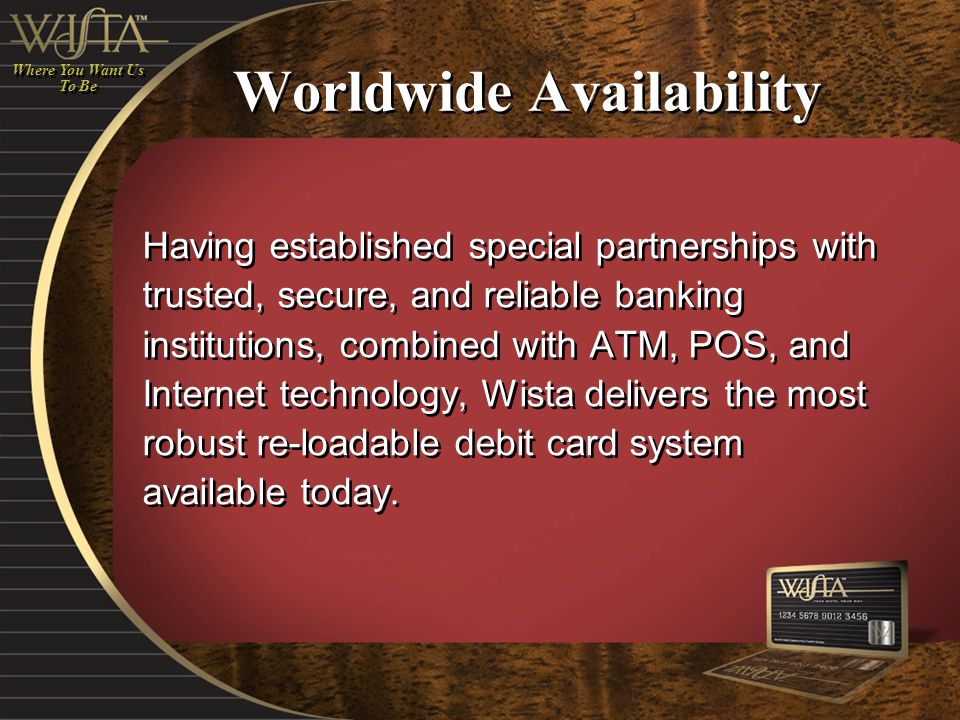 Worldwide Availability Having established special partnerships with trusted, secure, and reliable banking institutions, combined with ATM, POS, and Internet technology, Wista delivers the most robust re-loadable debit card system available today.